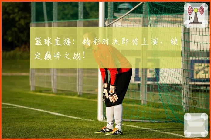 篮球直播:精彩对决即将上演,锁定巅峰之战!