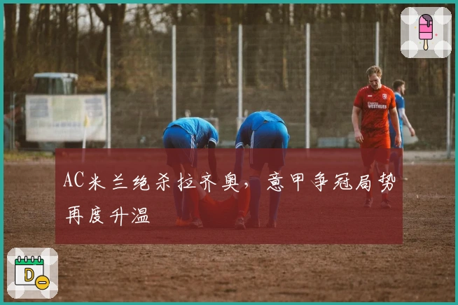 AC米兰绝杀拉齐奥,意甲争冠局势再度升温