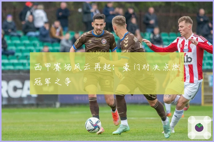 西甲赛场风云再起：豪门对决点燃冠军之争