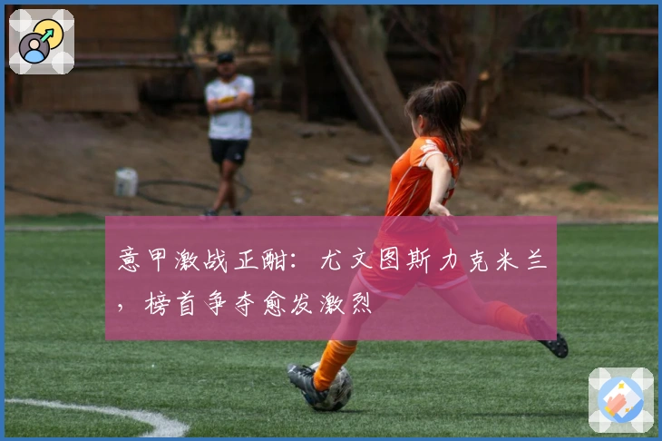 意甲激战正酣：尤文图斯力克米兰，榜首争夺愈发激烈