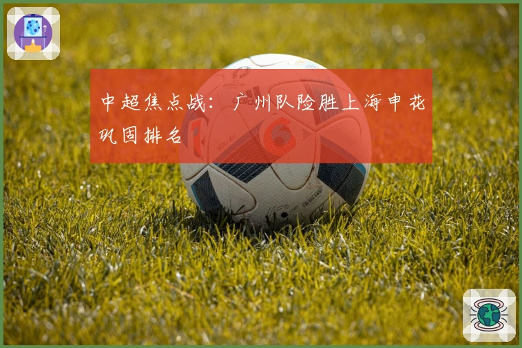 中超焦点战：广州队险胜上海申花巩固排名