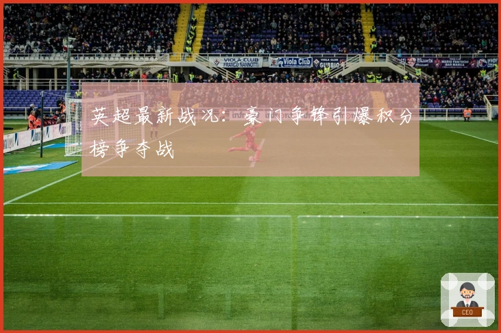 英超最新战况：豪门争锋引爆积分榜争夺战