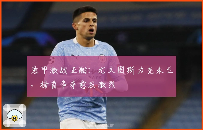 意甲激战正酣：尤文图斯力克米兰，榜首争夺愈发激烈