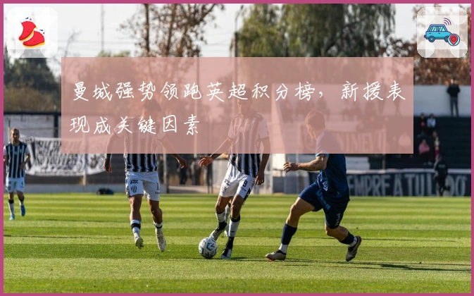 曼城强势领跑英超积分榜，新援表现成关键因素