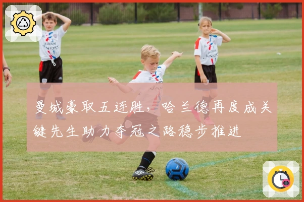 曼城豪取五连胜，哈兰德再度成关键先生助力夺冠之路稳步推进