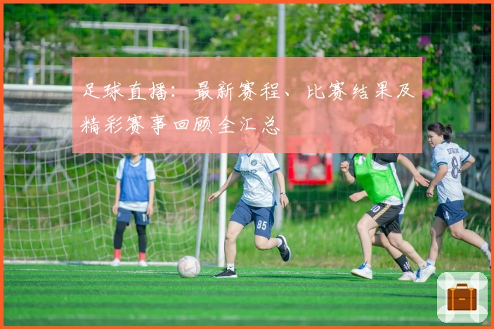 足球直播：最新赛程、比赛结果及精彩赛事回顾全汇总